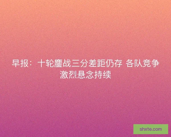 早报：十轮鏖战三分差距仍存 各队竞争激烈悬念持续