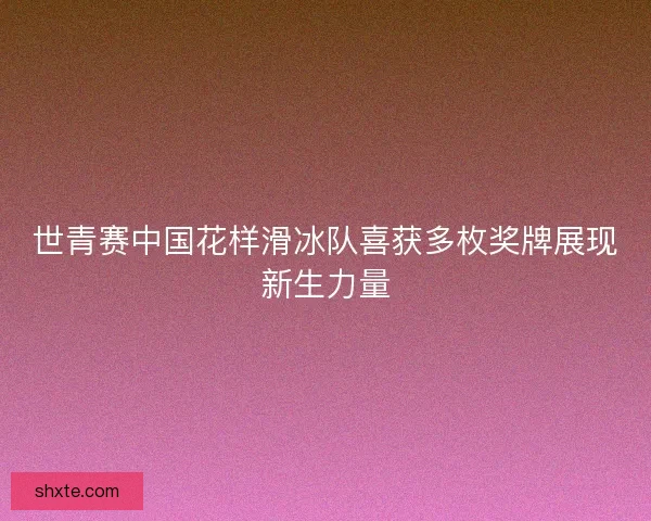 世青赛中国花样滑冰队喜获多枚奖牌展现新生力量