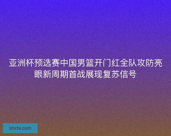 亚洲杯预选赛中国男篮开门红全队攻防亮眼新周期首战展现复苏信号